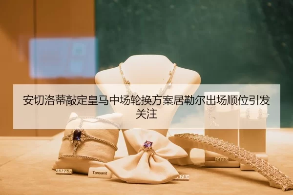 安切洛蒂敲定皇马中场轮换方案居勒尔出场顺位引发关注