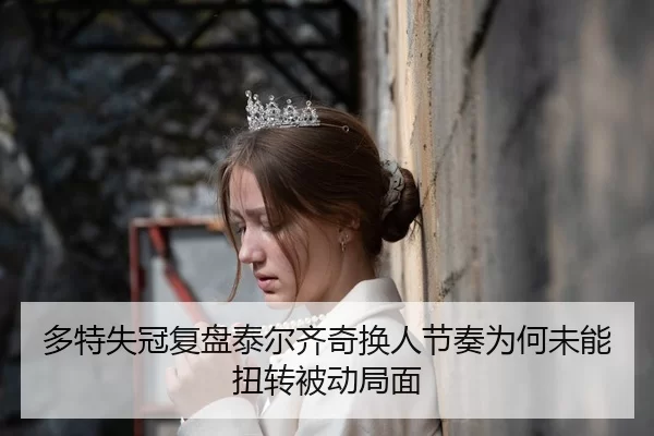 多特失冠复盘泰尔齐奇换人节奏为何未能扭转被动局面