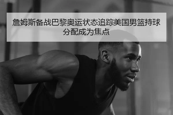 詹姆斯备战巴黎奥运状态追踪美国男篮持球分配成为焦点