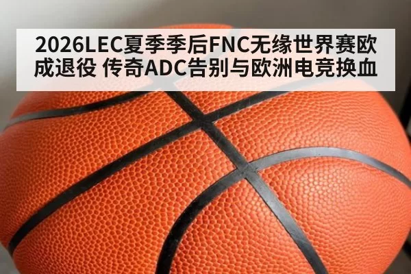 2026LEC夏季季后FNC无缘世界赛欧成退役 传奇ADC告别与欧洲电竞换血