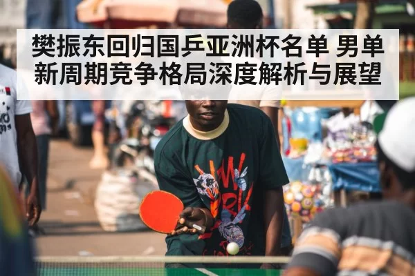 樊振东回归国乒亚洲杯名单 男单新周期竞争格局深度解析与展望