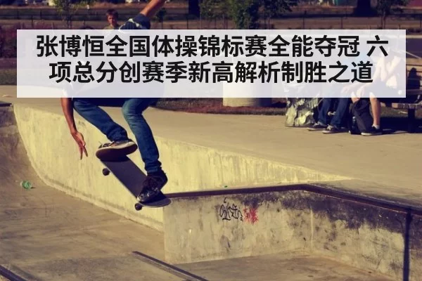 张博恒全国体操锦标赛全能夺冠 六项总分创赛季新高解析制胜之道