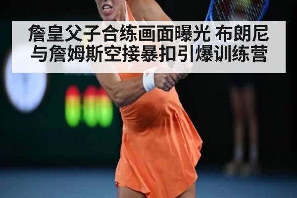 詹皇父子合练画面曝光 布朗尼与詹姆斯空接暴扣引爆训练营