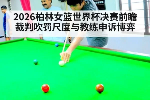 2026柏林女篮世界杯决赛前瞻 裁判吹罚尺度与教练申诉博弈
